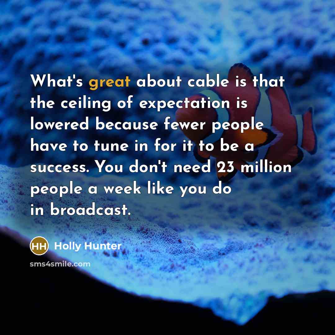 “What's great about cable is that the ceiling of expectation is lowered because fewer people have to tune in for it to be a success. You don't need 23 million people a week like you do in broadcast.” quote by Holly Hunter