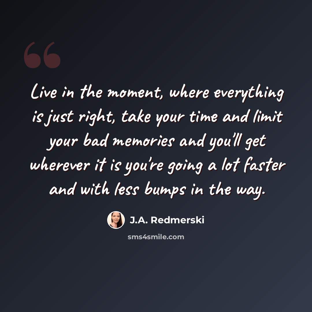 “Live in the moment, where everything is just right, take your time and limit your bad memories and you'll get wherever it is you're going a lot faster and with less bumps in the way.” quote by J.A. Redmerski