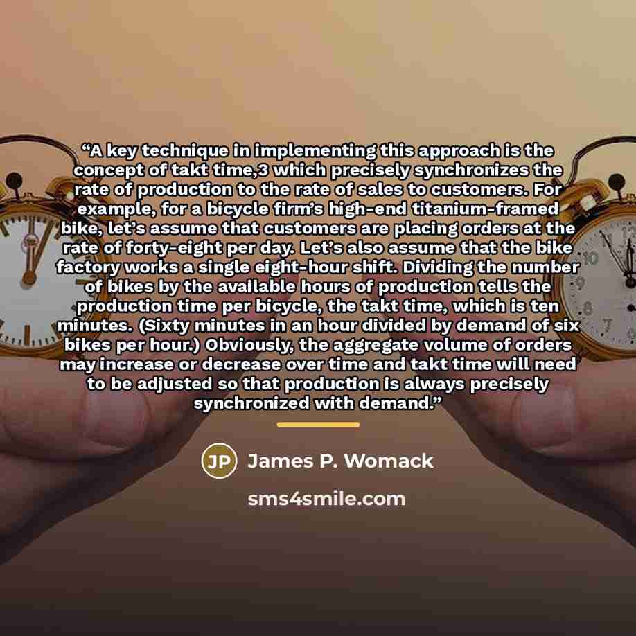 “A key technique in implementing this approach is the concept of takt time,3 which precisely synchronizes the rate of production to the rate of sales to customers. For example, for a bicycle firm’s high-end titanium-framed bike, let’s assume that customers are placing orders at the rate of…” quote by James P. Womack