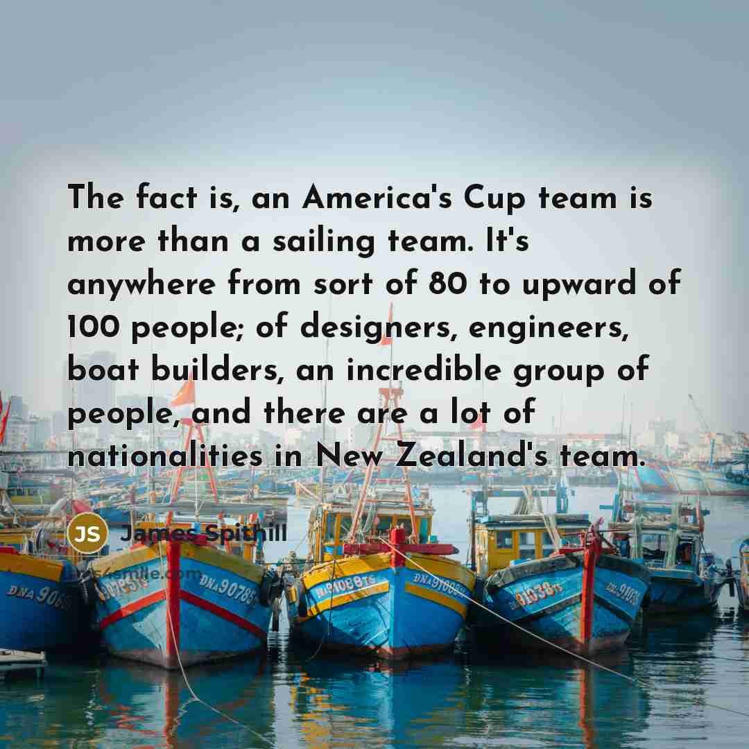 “The fact is, an America's Cup team is more than a sailing team. It's anywhere from sort of 80 to upward of 100 people; of designers, engineers, boat builders, an incredible group of people, and there are a lot of nationalities in New Zealand's team.” quote by James Spithill