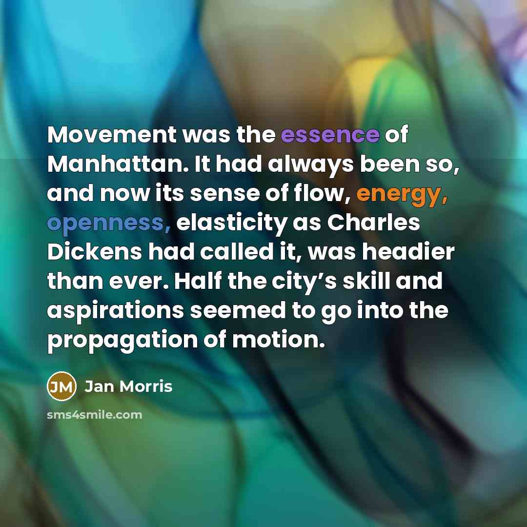 “Movement was the essence of Manhattan. It had always been so, and now its sense of flow, energy, openness, elasticity as Charles Dickens had called it, was headier than ever. Half the city’s skill and aspirations seemed to go into the propagation of motion.” quote by Jan Morris