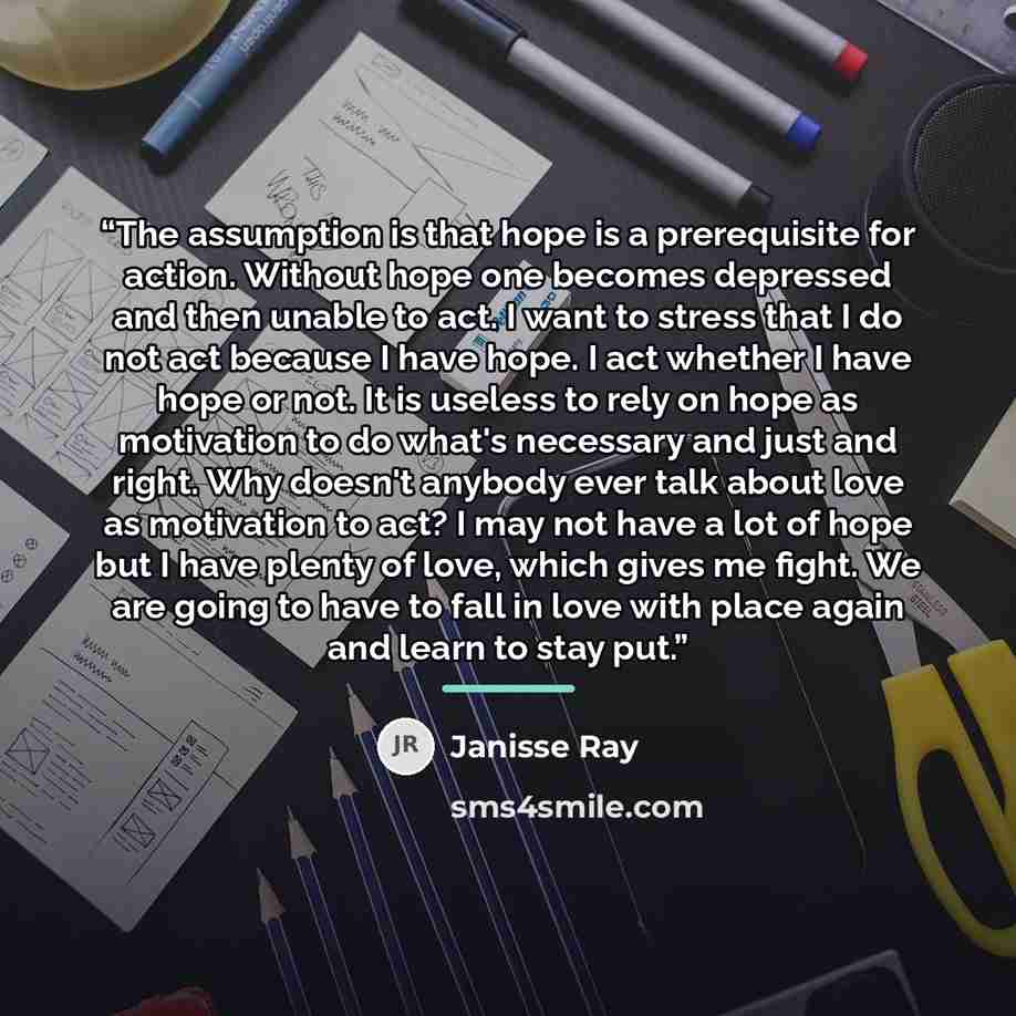 “The assumption is that hope is a prerequisite for action. Without hope one becomes depressed and then unable to act. I want to stress that I do not act because I have hope. I act whether I have hope or not. It is useless to rely on hope as motivation to do what's necessary and just and right. Why…” quote by Janisse Ray