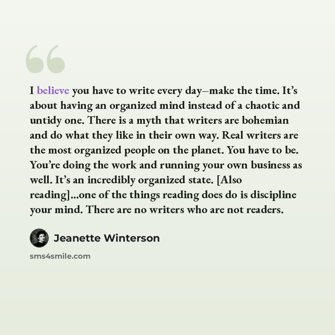 “I believe you have to write every day–make the time. It’s about having an organized mind instead of a chaotic and untidy one. There is a myth that writers are bohemian and do what they like in their own way. Real writers are the most organized people on the planet. You have to be. You’re doing the…” quote by Jeanette Winterson