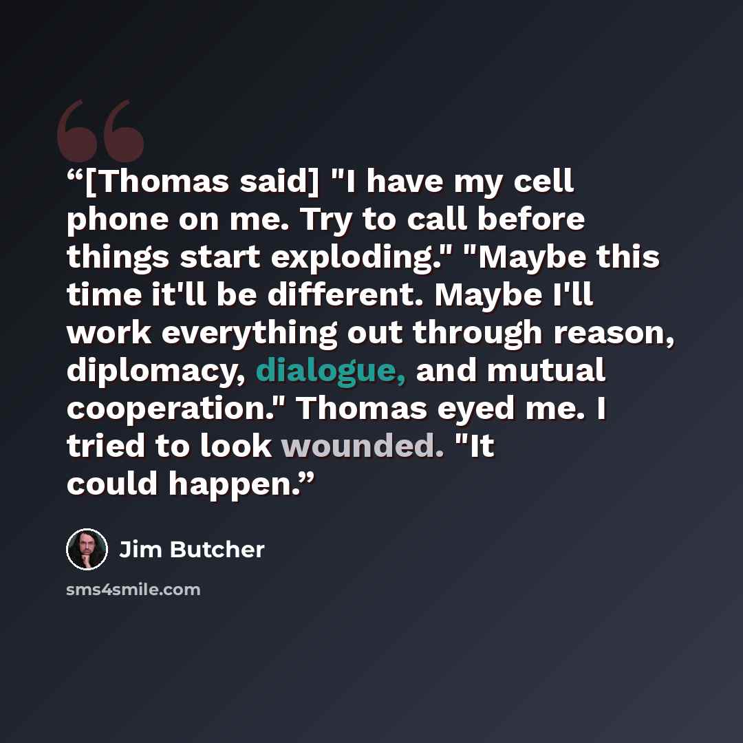 “[Thomas said] "I have my cell phone on me. Try to call before things start exploding." "Maybe this time it'll be different. Maybe I'll work everything out through reason, diplomacy, dialogue, and mutual cooperation." Thomas eyed me. I tried to look wounded. "It could happen.” quote by Jim Butcher