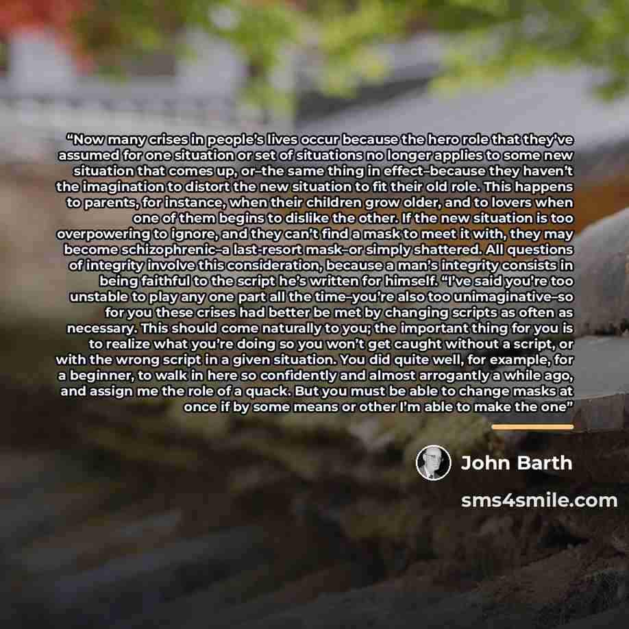 “Now many crises in people’s lives occur because the hero role that they’ve assumed for one situation or set of situations no longer applies to some new situation that comes up, or–the same thing in effect–because they haven’t the imagination to distort the new situation to fit their old role. This…” quote by John Barth