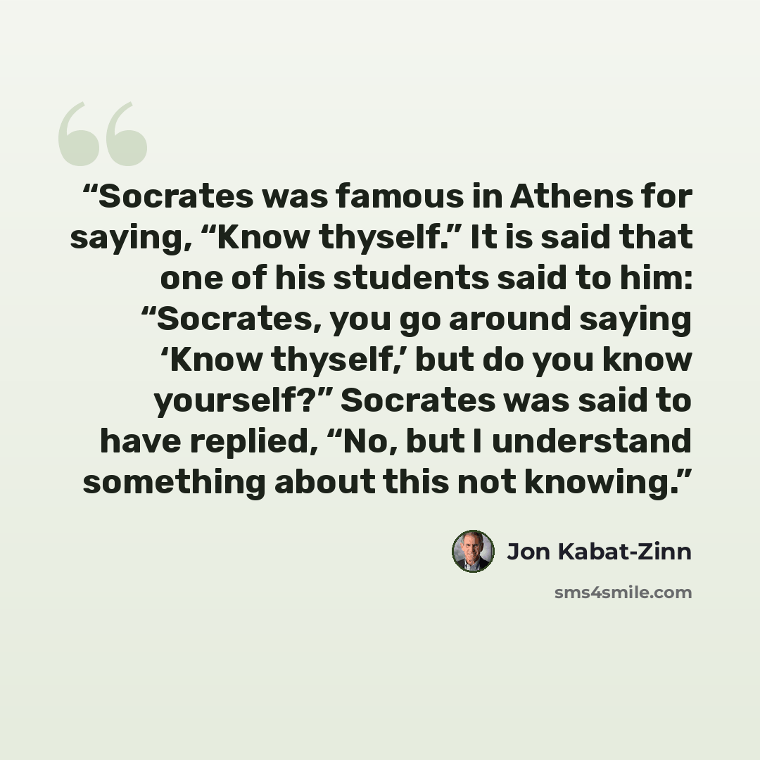 “Socrates was famous in Athens for saying, “Know thyself.” It is said that one of his students said to him: “Socrates, you go around saying ‘Know thyself,’ but do you know yourself?” Socrates was said to have replied, “No, but I understand something about this not knowing.” quote by Jon Kabat-Zinn