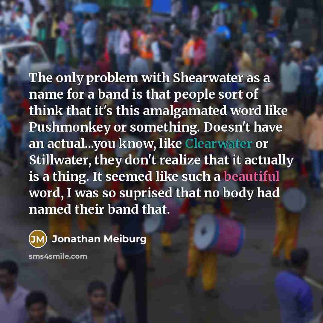 “The only problem with Shearwater as a name for a band is that people sort of think that it's this amalgamated word like Pushmonkey or something. Doesn't have an actual...you know, like Clearwater or Stillwater, they don't realize that it actually is a thing. It seemed like such a beautiful word, I…” quote by Jonathan Meiburg