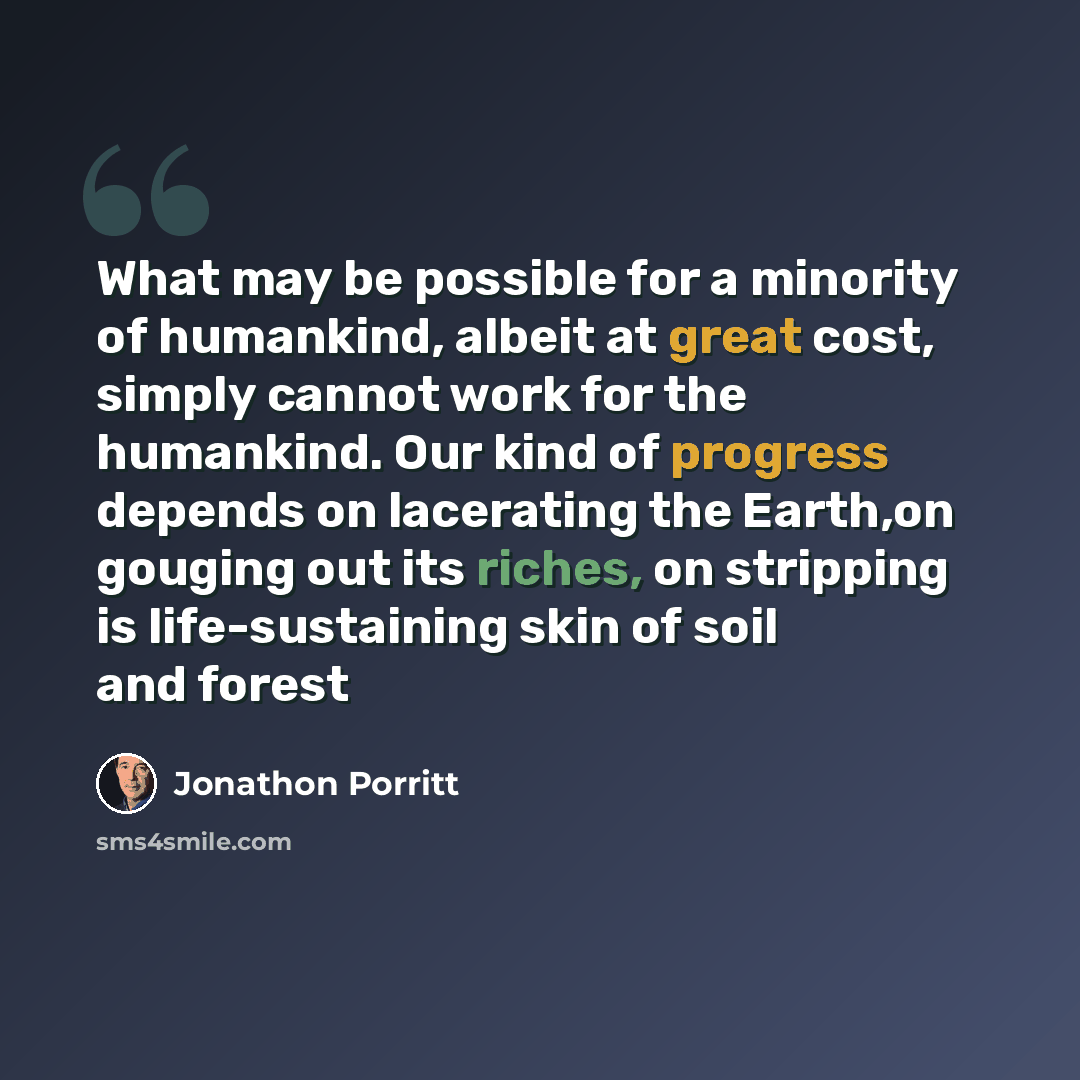 “What may be possible for a minority of humankind, albeit at great cost, simply cannot work for the humankind. Our kind of progress depends on lacerating the Earth,on gouging out its riches, on stripping is life-sustaining skin of soil and forest” quote by Jonathon Porritt