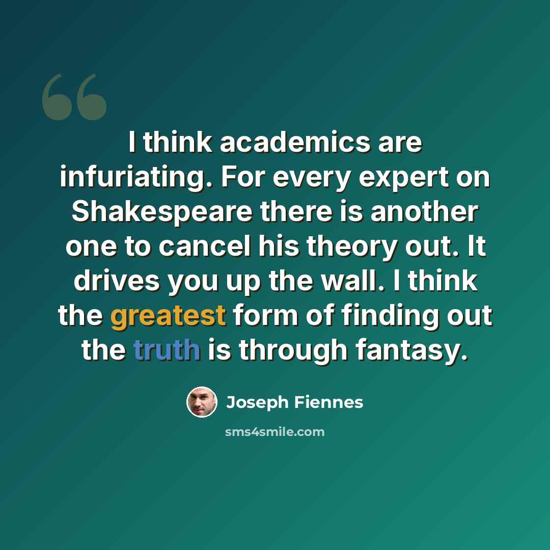 “I think academics are infuriating. For every expert on Shakespeare there is another one to cancel his theory out. It drives you up the wall. I think the greatest form of finding out the truth is through fantasy.” quote by Joseph Fiennes