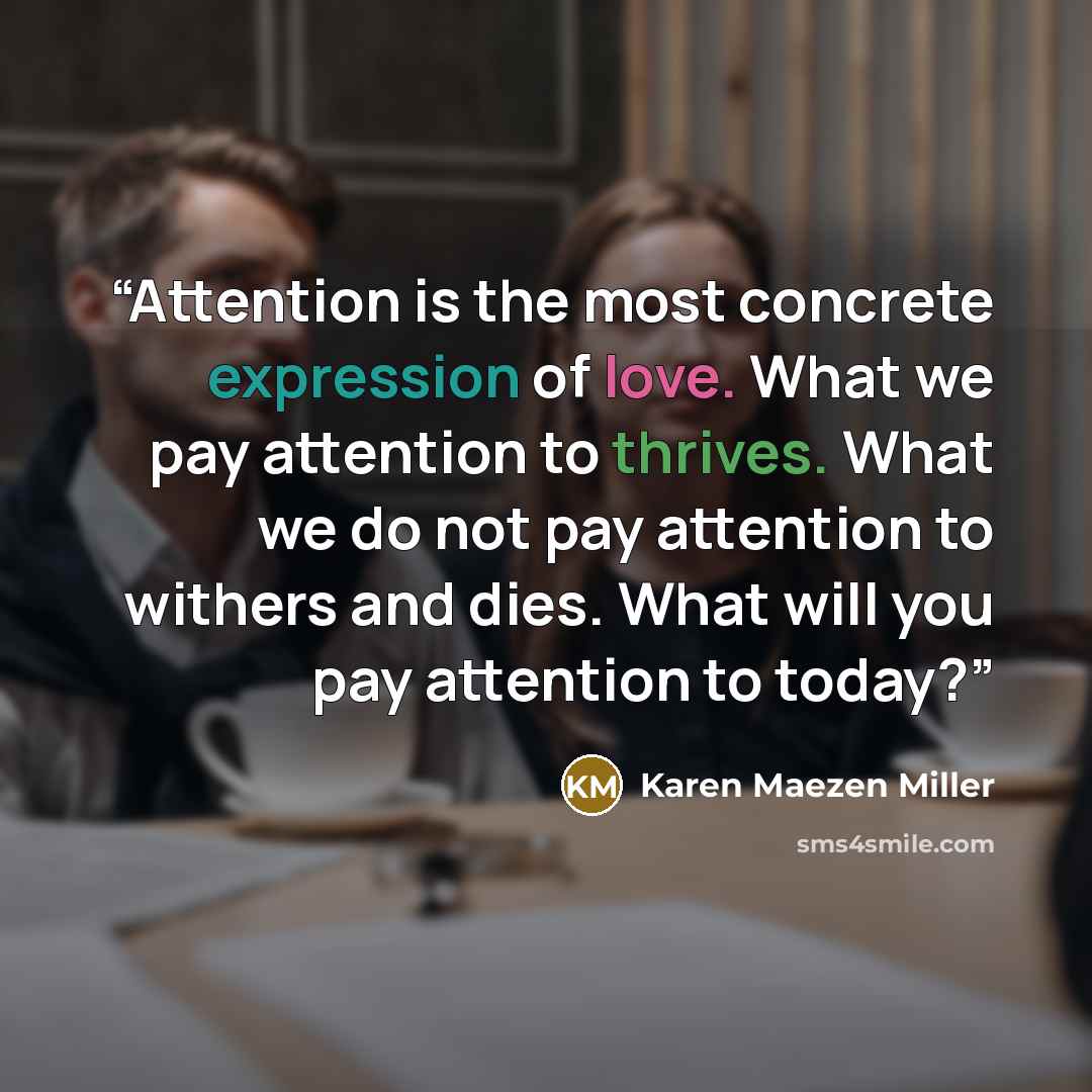 “Attention is the most concrete expression of love. What we pay attention to thrives. What we do not pay attention to withers and dies. What will you pay attention to today?” quote by Karen Maezen Miller
