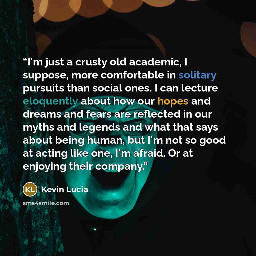 “I'm just a crusty old academic, I suppose, more comfortable in solitary pursuits than social ones. I can lecture eloquently about how our hopes and dreams and fears are reflected in our myths and legends and what that says about being human, but I'm not so good at acting like one, I'm afraid. Or…” quote by Kevin Lucia