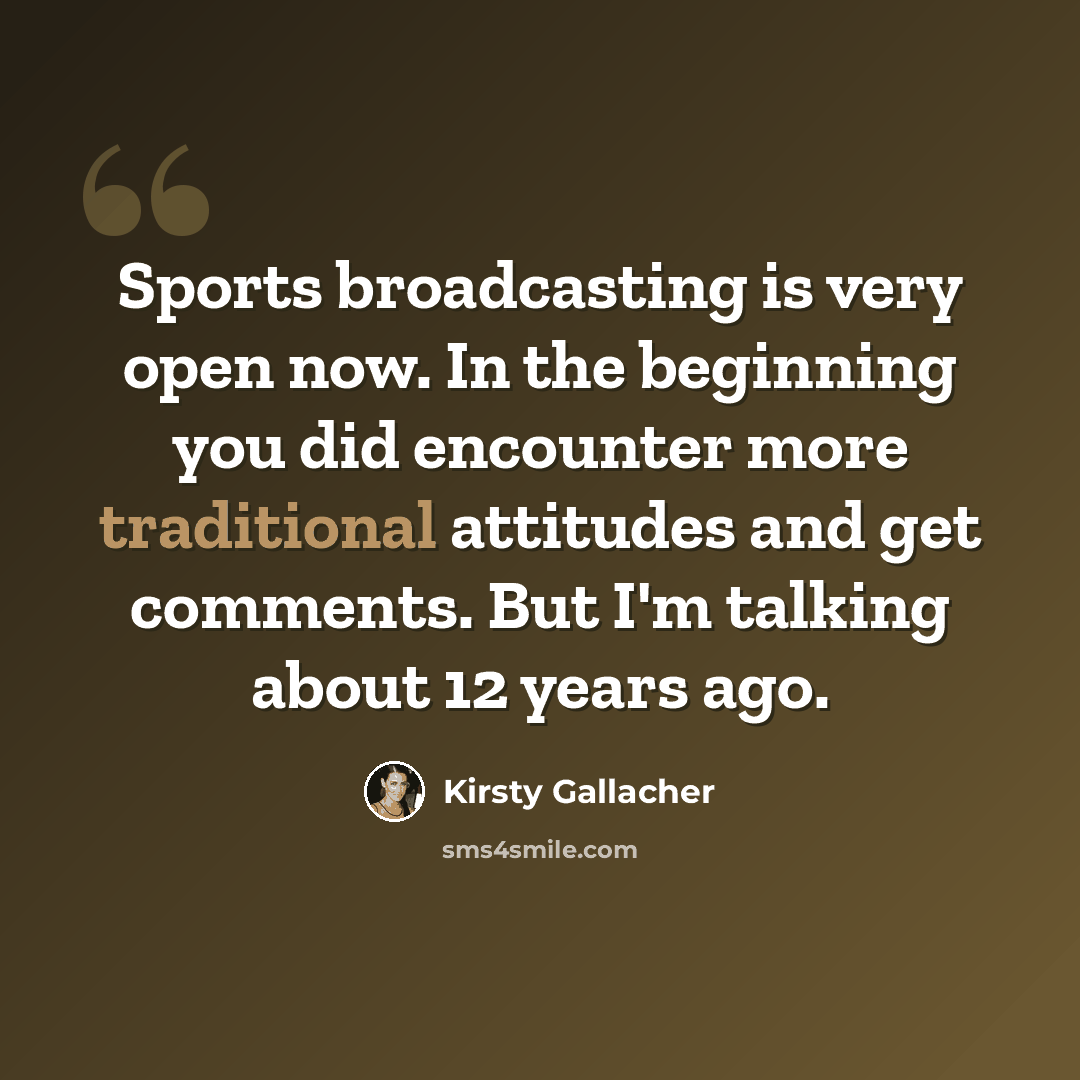 “Sports broadcasting is very open now. In the beginning you did encounter more traditional attitudes and get comments. But I'm talking about 12 years ago.” quote by Kirsty Gallacher