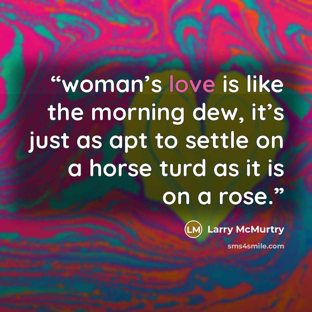 “woman’s love is like the morning dew, it’s just as apt to settle on a horse turd as it is on a rose.” quote by Larry McMurtry