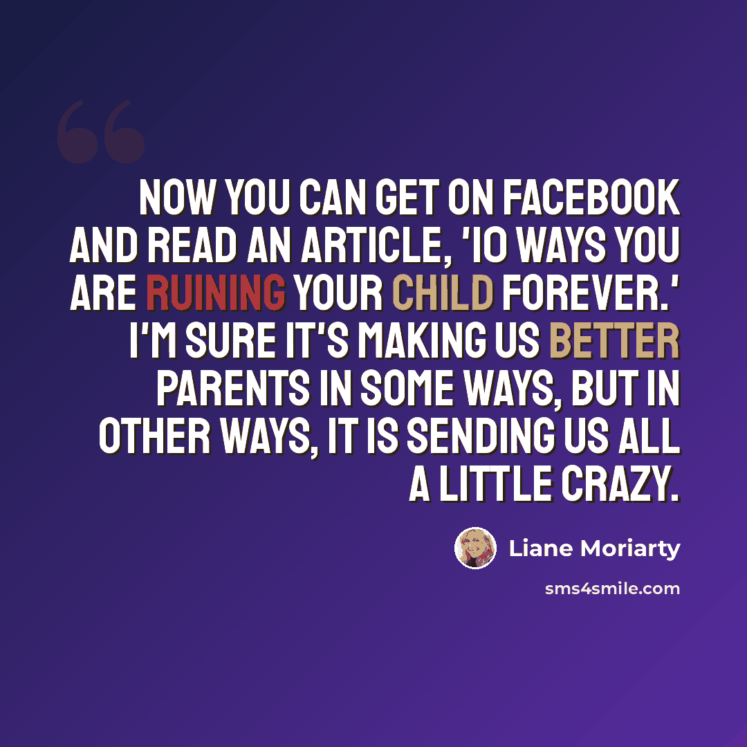 “Now you can get on Facebook and read an article, '10 Ways You Are Ruining Your Child Forever.' I'm sure it's making us better parents in some ways, but in other ways, it is sending us all a little crazy.” quote by Liane Moriarty