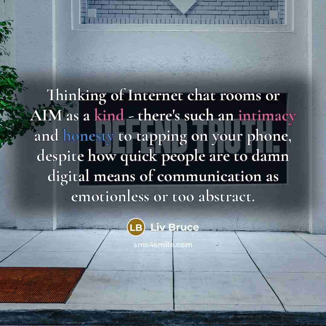 “Thinking of Internet chat rooms or AIM as a kind - there's such an intimacy and honesty to tapping on your phone, despite how quick people are to damn digital means of communication as emotionless or too abstract.” quote by Liv Bruce