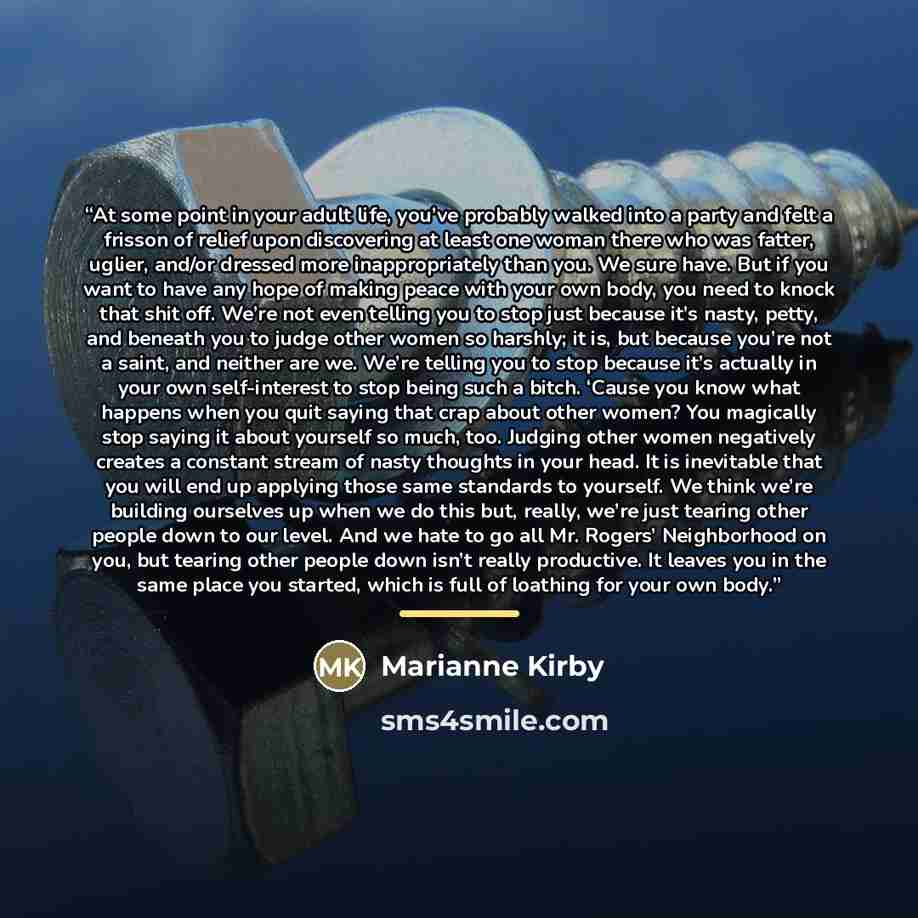 “At some point in your adult life, you’ve probably walked into a party and felt a frisson of relief upon discovering at least one woman there who was fatter, uglier, and/or dressed more inappropriately than you. We sure have. But if you want to have any hope of making peace with your own body, you…” quote by Marianne Kirby
