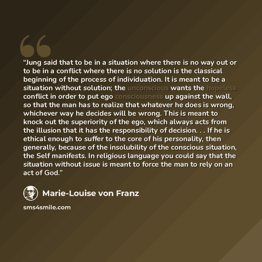 “Jung said that to be in a situation where there is no way out or to be in a conflict where there is no solution is the classical beginning of the process of individuation. It is meant to be a situation without solution; the unconscious wants the hopeless conflict in order to put ego consciousness…” quote by Marie-Louise von Franz
