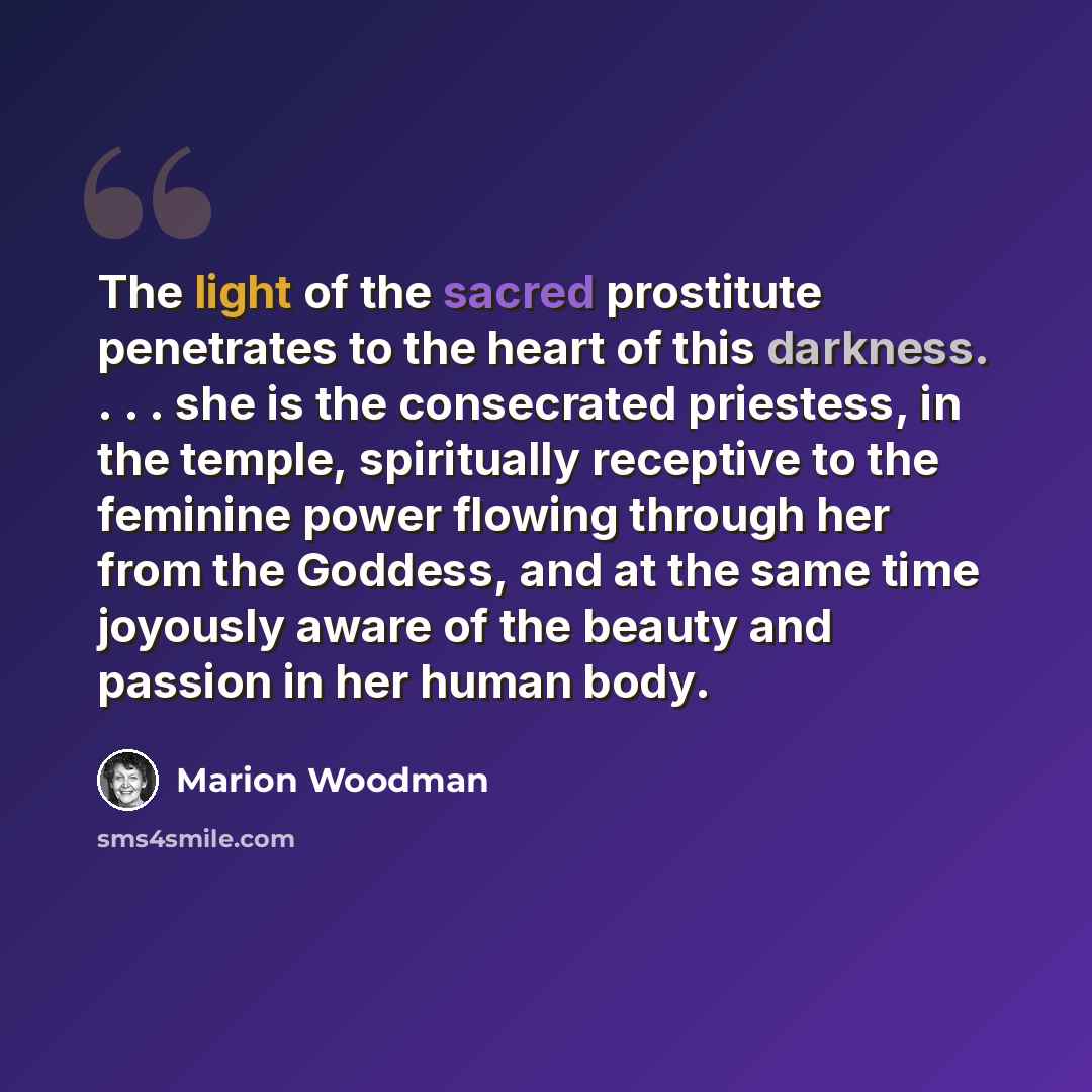 “The light of the sacred prostitute penetrates to the heart of this darkness. . . . she is the consecrated priestess, in the temple, spiritually receptive to the feminine power flowing through her from the Goddess, and at the same time joyously aware of the beauty and passion in her human body.” quote by Marion Woodman