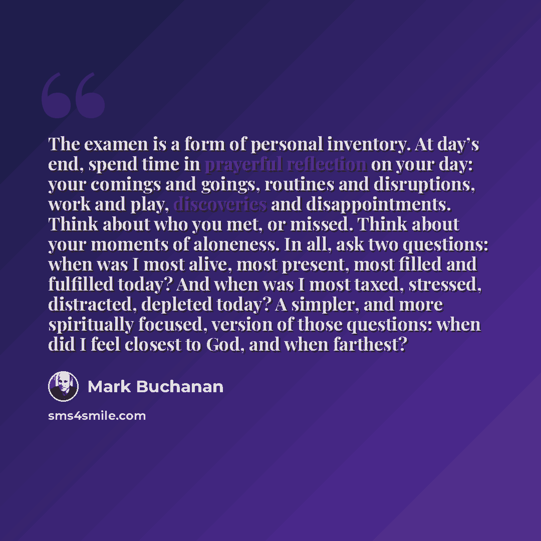 “The examen is a form of personal inventory. At day’s end, spend time in prayerful reflection on your day: your comings and goings, routines and disruptions, work and play, discoveries and disappointments. Think about who you met, or missed. Think about your moments of aloneness. In all, ask two…” quote by Mark Buchanan