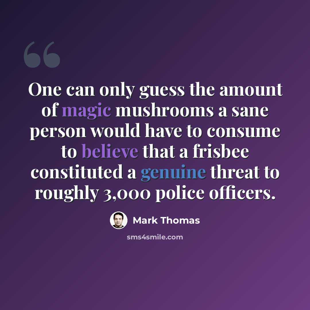 “One can only guess the amount of magic mushrooms a sane person would have to consume to believe that a frisbee constituted a genuine threat to roughly 3,000 police officers.” quote by Mark Thomas