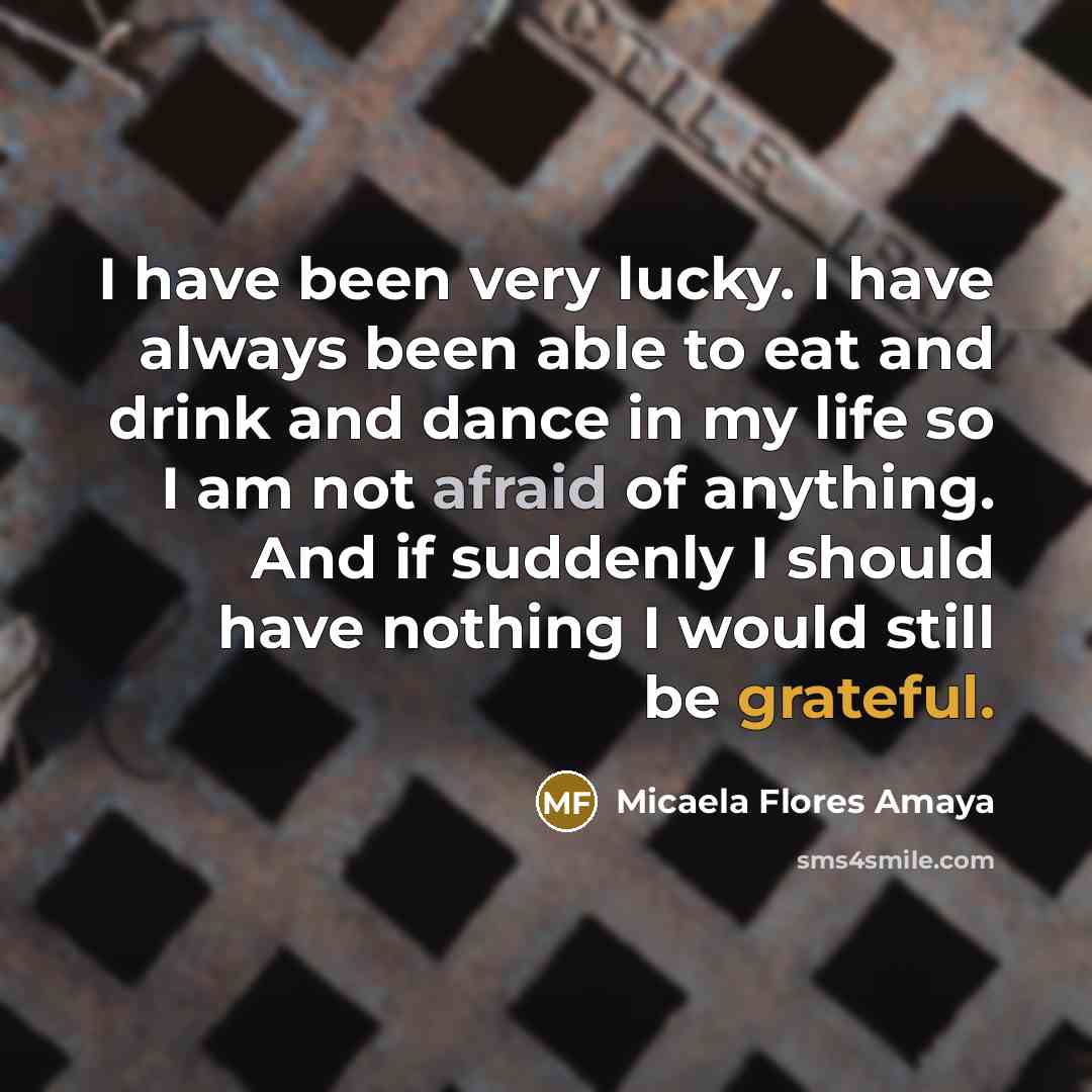 “I have been very lucky. I have always been able to eat and drink and dance in my life so I am not afraid of anything. And if suddenly I should have nothing I would still be grateful.” quote by Micaela Flores Amaya