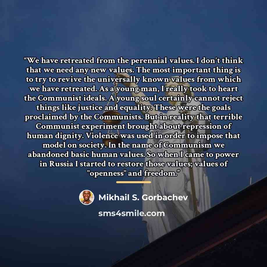 “We have retreated from the perennial values. I don't think that we need any new values. The most important thing is to try to revive the universally known values from which we have retreated. As a young man, I really took to heart the Communist ideals. A young soul certainly cannot reject things…” quote by Mikhail S. Gorbachev
