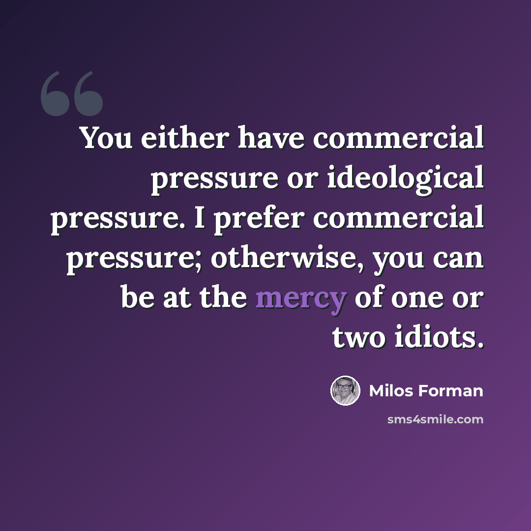 “You either have commercial pressure or ideological pressure. I prefer commercial pressure; otherwise, you can be at the mercy of one or two idiots.” quote by Milos Forman