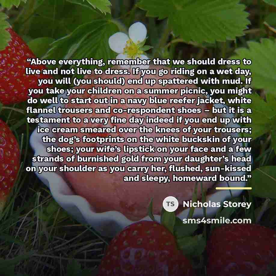 “Above everything, remember that we should dress to live and not live to dress. If you go riding on a wet day, you will (you should) end up spattered with mud. If you take your children on a summer picnic, you might do well to start out in a navy blue reefer jacket, white flannel trousers and…” quote by Nicholas Storey