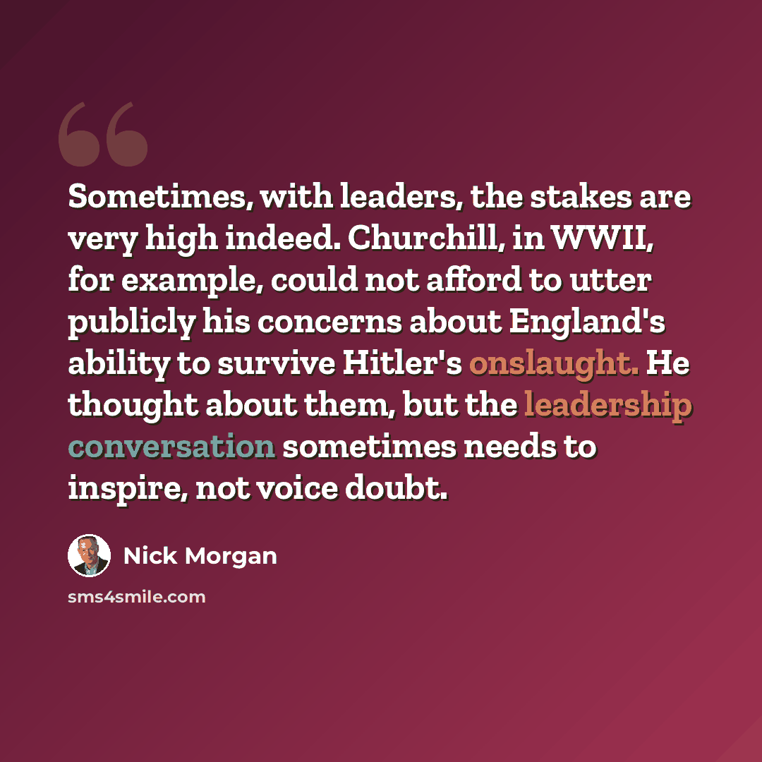 “Sometimes, with leaders, the stakes are very high indeed. Churchill, in WWII, for example, could not afford to utter publicly his concerns about England's ability to survive Hitler's onslaught. He thought about them, but the leadership conversation sometimes needs to inspire, not voice doubt.” quote by Nick Morgan