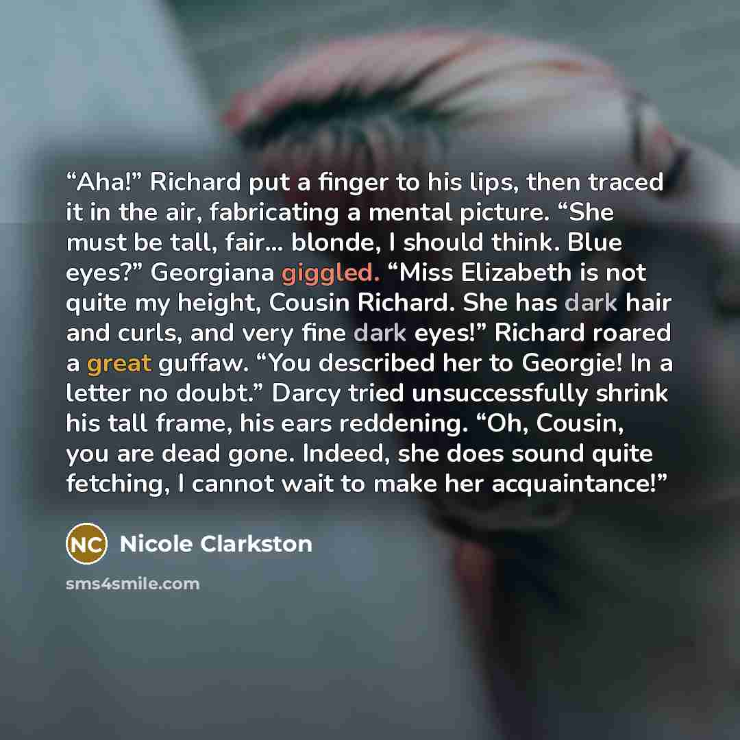 “Aha!” Richard put a finger to his lips, then traced it in the air, fabricating a mental picture. “She must be tall, fair… blonde, I should think. Blue eyes?” Georgiana giggled. “Miss Elizabeth is not quite my height, Cousin Richard. She has dark hair and curls, and very fine dark eyes!” Richard…” quote by Nicole Clarkston