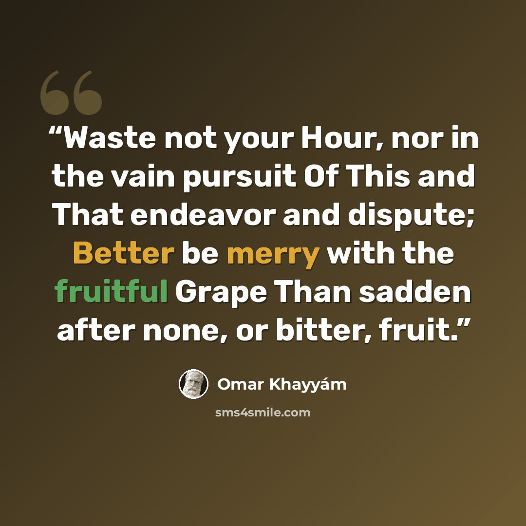 “Waste not your Hour, nor in the vain pursuit Of This and That endeavor and dispute; Better be merry with the fruitful Grape Than sadden after none, or bitter, fruit.” quote by Omar Khayyam