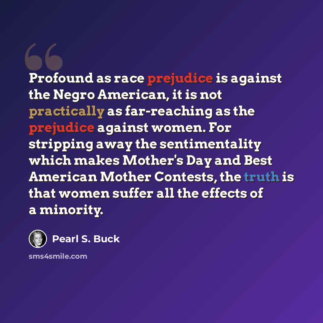 “Profound as race prejudice is against the Negro American, it is not practically as far-reaching as the prejudice against women. For stripping away the sentimentality which makes Mother's Day and Best American Mother Contests, the truth is that women suffer all the effects of a minority.” quote by Pearl S. Buck