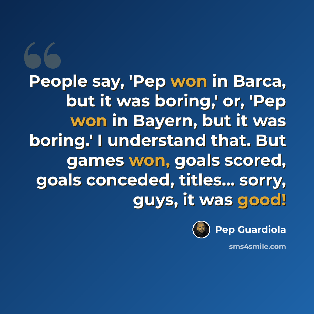 “People say, 'Pep won in Barca, but it was boring,' or, 'Pep won in Bayern, but it was boring.' I understand that. But games won, goals scored, goals conceded, titles... sorry, guys, it was good!” quote by Pep Guardiola