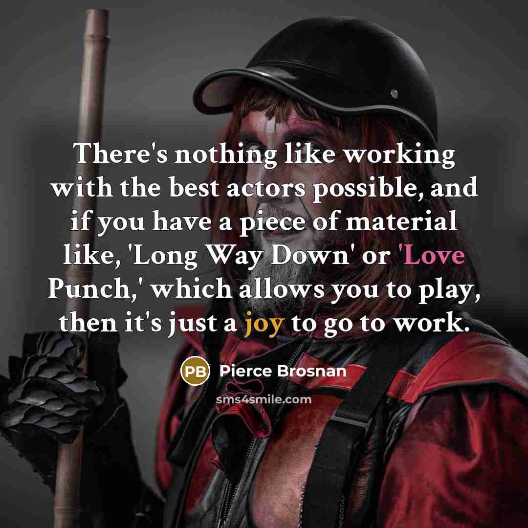 “There's nothing like working with the best actors possible, and if you have a piece of material like, 'Long Way Down' or 'Love Punch,' which allows you to play, then it's just a joy to go to work.” quote by Pierce Brosnan