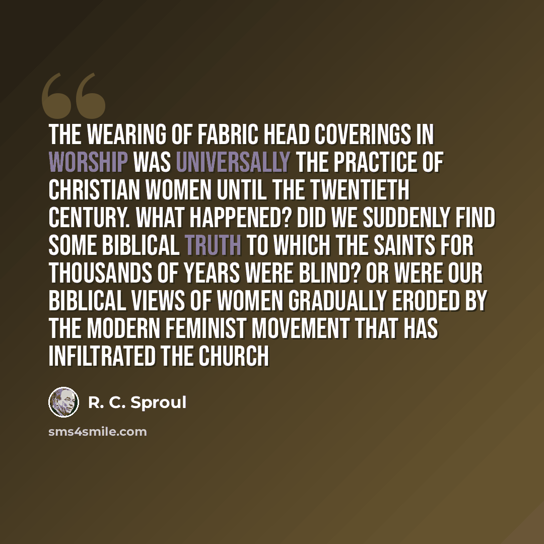 “The wearing of fabric head coverings in worship was universally the practice of Christian women until the twentieth century. What happened? Did we suddenly find some biblical truth to which the saints for thousands of years were blind? Or were our biblical views of women gradually eroded by the…” quote by R. C. Sproul
