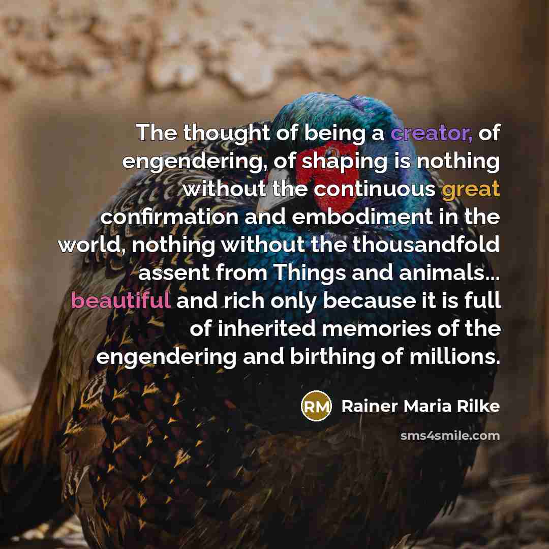 “The thought of being a creator, of engendering, of shaping is nothing without the continuous great confirmation and embodiment in the world, nothing without the thousandfold assent from Things and animals... beautiful and rich only because it is full of inherited memories of the engendering and…” quote by Rainer Maria Rilke