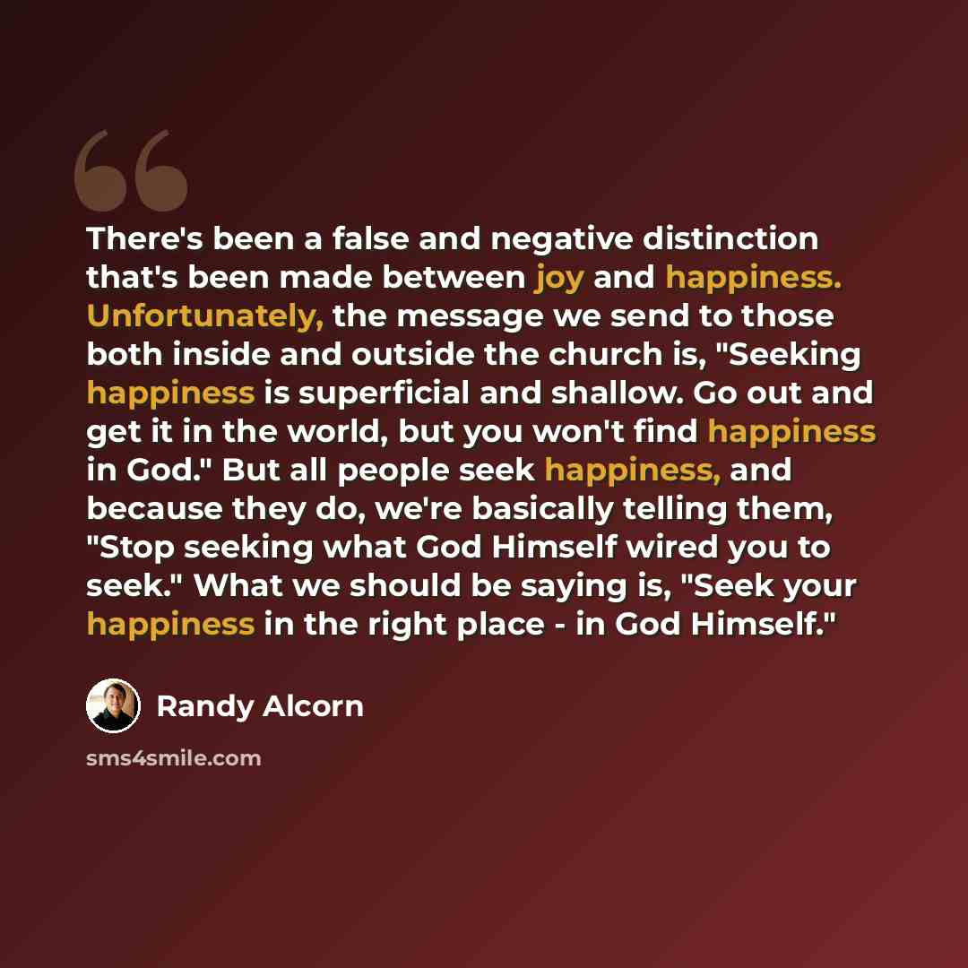 “There's been a false and negative distinction that's been made between joy and happiness. Unfortunately, the message we send to those both inside and outside the church is, "Seeking happiness is superficial and shallow. Go out and get it in the world, but you won't find happiness in God." But all…” quote by Randy Alcorn