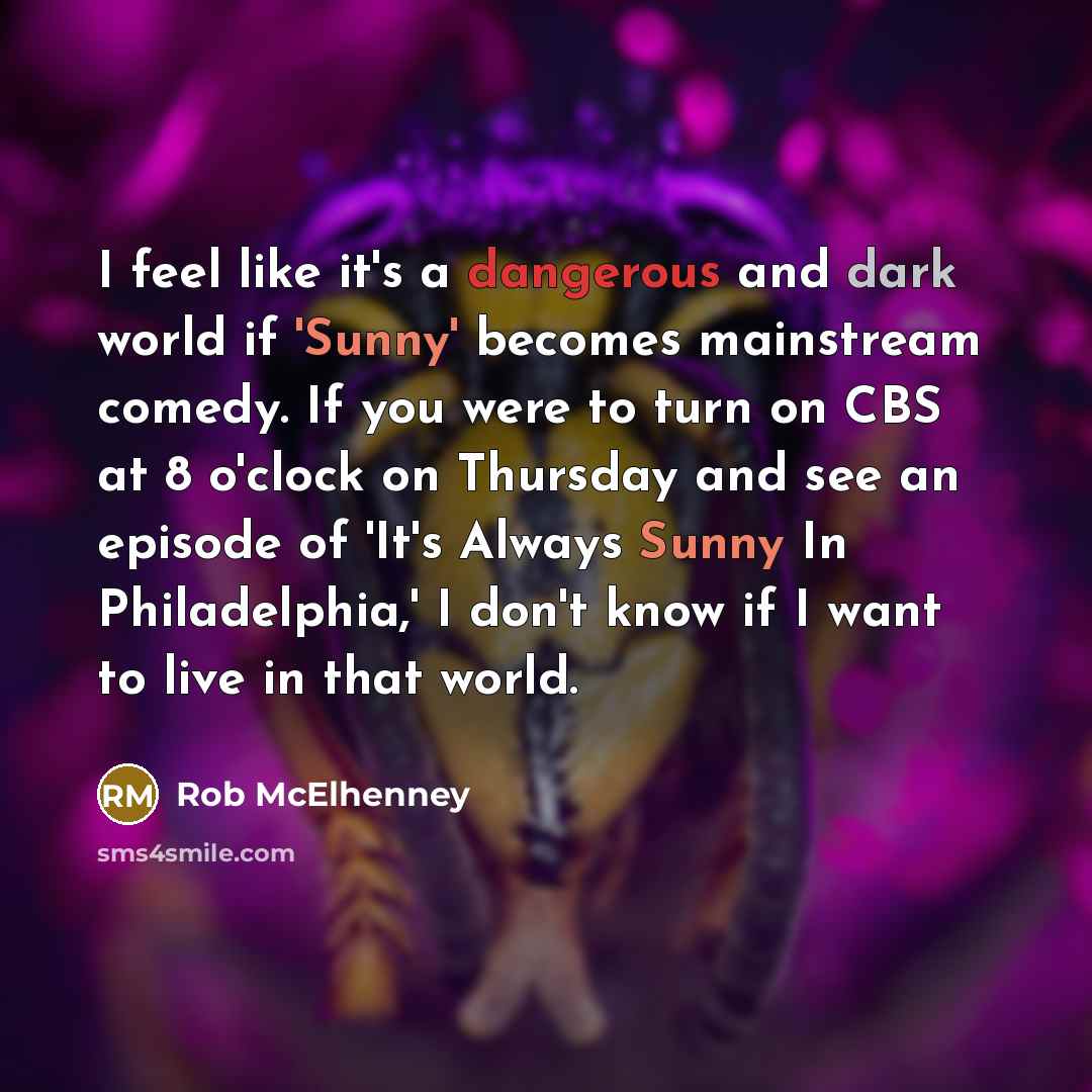 “I feel like it's a dangerous and dark world if 'Sunny' becomes mainstream comedy. If you were to turn on CBS at 8 o'clock on Thursday and see an episode of 'It's Always Sunny In Philadelphia,' I don't know if I want to live in that world.” quote by Rob McElhenney