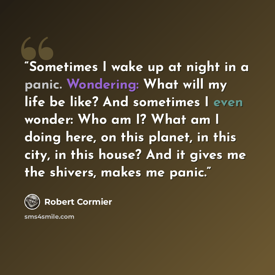 “Sometimes I wake up at night in a panic. Wondering: What will my life be like? And sometimes I even wonder: Who am I? What am I doing here, on this planet, in this city, in this house? And it gives me the shivers, makes me panic.” quote by Robert Cormier