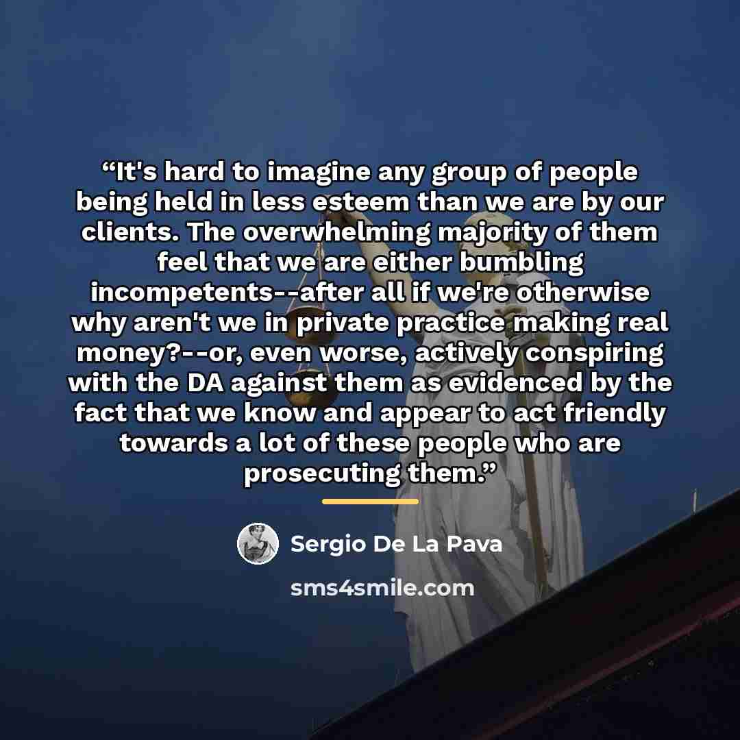 “It's hard to imagine any group of people being held in less esteem than we are by our clients. The overwhelming majority of them feel that we are either bumbling incompetents--after all if we're otherwise why aren't we in private practice making real money?--or, even worse, actively conspiring…” quote by Sergio De La Pava