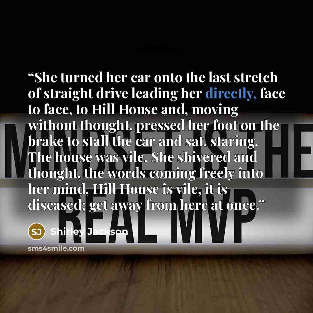 “She turned her car onto the last stretch of straight drive leading her directly, face to face, to Hill House and, moving without thought, pressed her foot on the brake to stall the car and sat, staring. The house was vile. She shivered and thought, the words coming freely into her mind, Hill House…” quote by Shirley Jackson