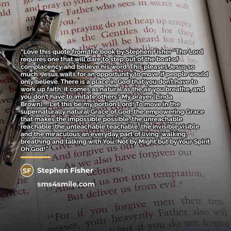 “Love this quote from the book by Stephen Fisher "The Lord requires one that will dare to step out of the boat of complacency and believe his word. This pleases Jesus so much. Jesus waits for an opportunity to move if people would only believe. There is a place in God that you don’t have to work up…” quote by Stephen Fisher