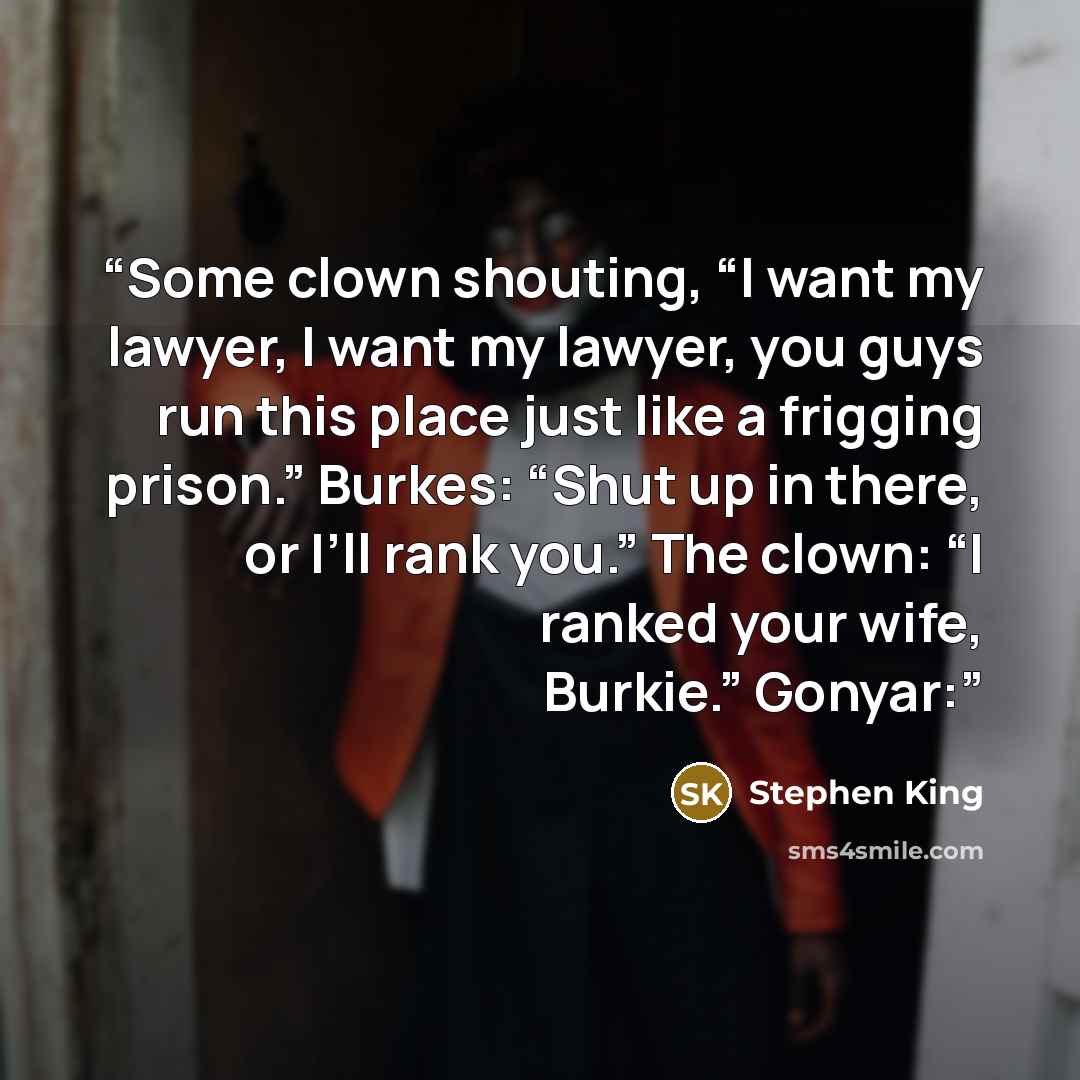 “Some clown shouting, “I want my lawyer, I want my lawyer, you guys run this place just like a frigging prison.” Burkes: “Shut up in there, or I’ll rank you.” The clown: “I ranked your wife, Burkie.” Gonyar:” quote by Stephen King