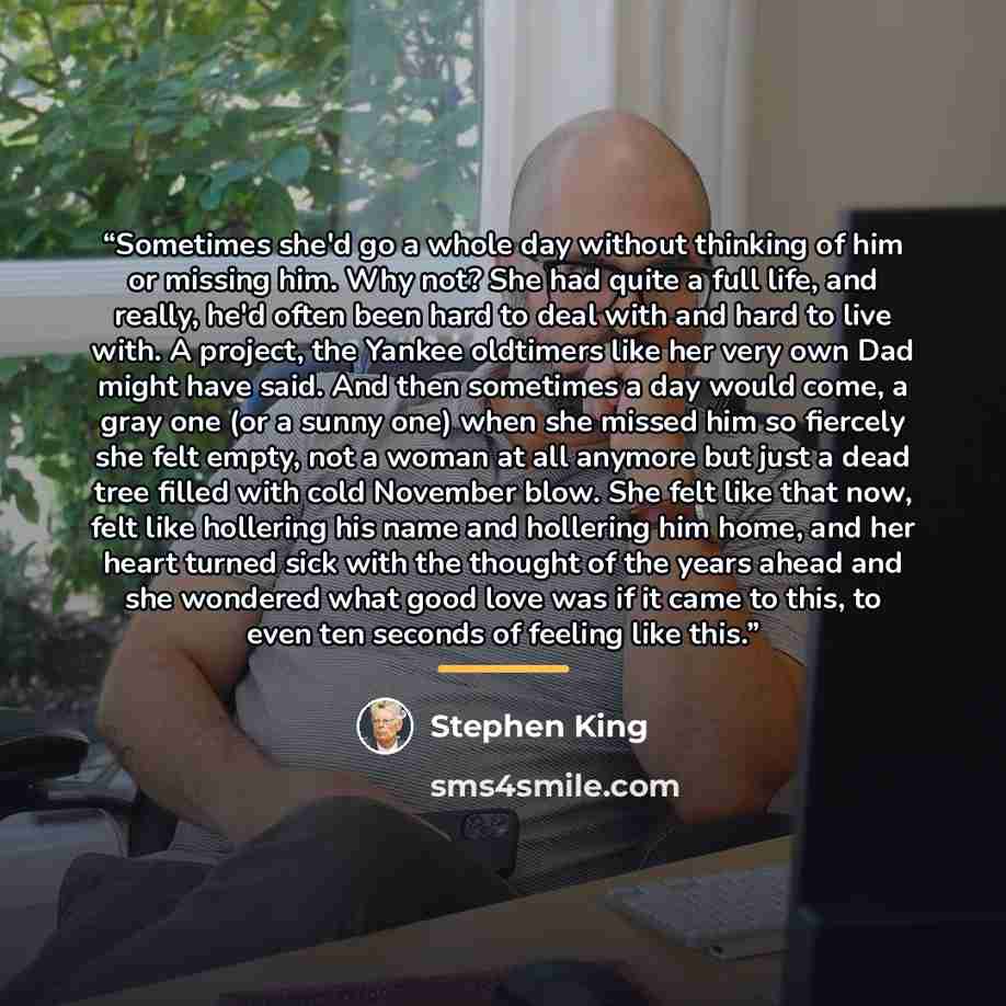 “Sometimes she'd go a whole day without thinking of him or missing him. Why not? She had quite a full life, and really, he'd often been hard to deal with and hard to live with. A project, the Yankee oldtimers like her very own Dad might have said. And then sometimes a day would come, a gray one (or…” quote by Stephen King