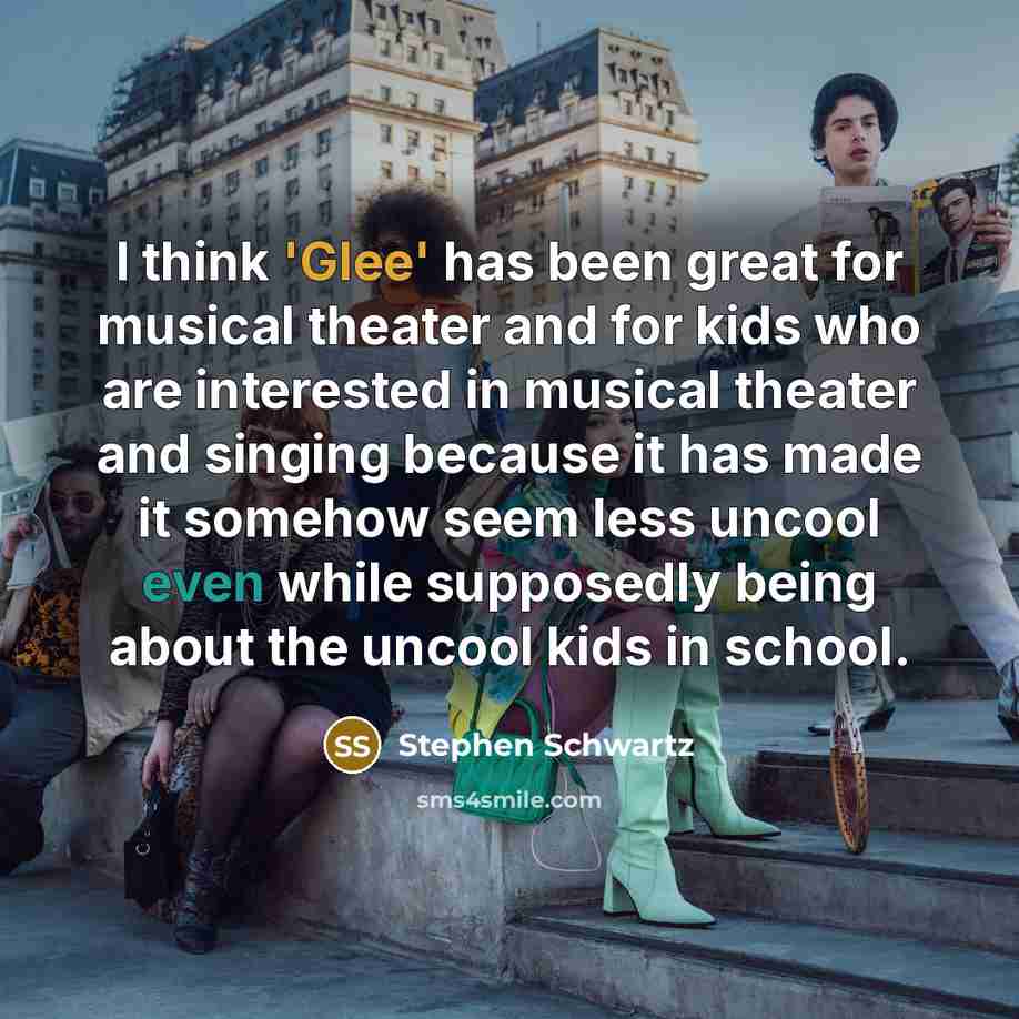 “I think 'Glee' has been great for musical theater and for kids who are interested in musical theater and singing because it has made it somehow seem less uncool even while supposedly being about the uncool kids in school.” quote by Stephen Schwartz