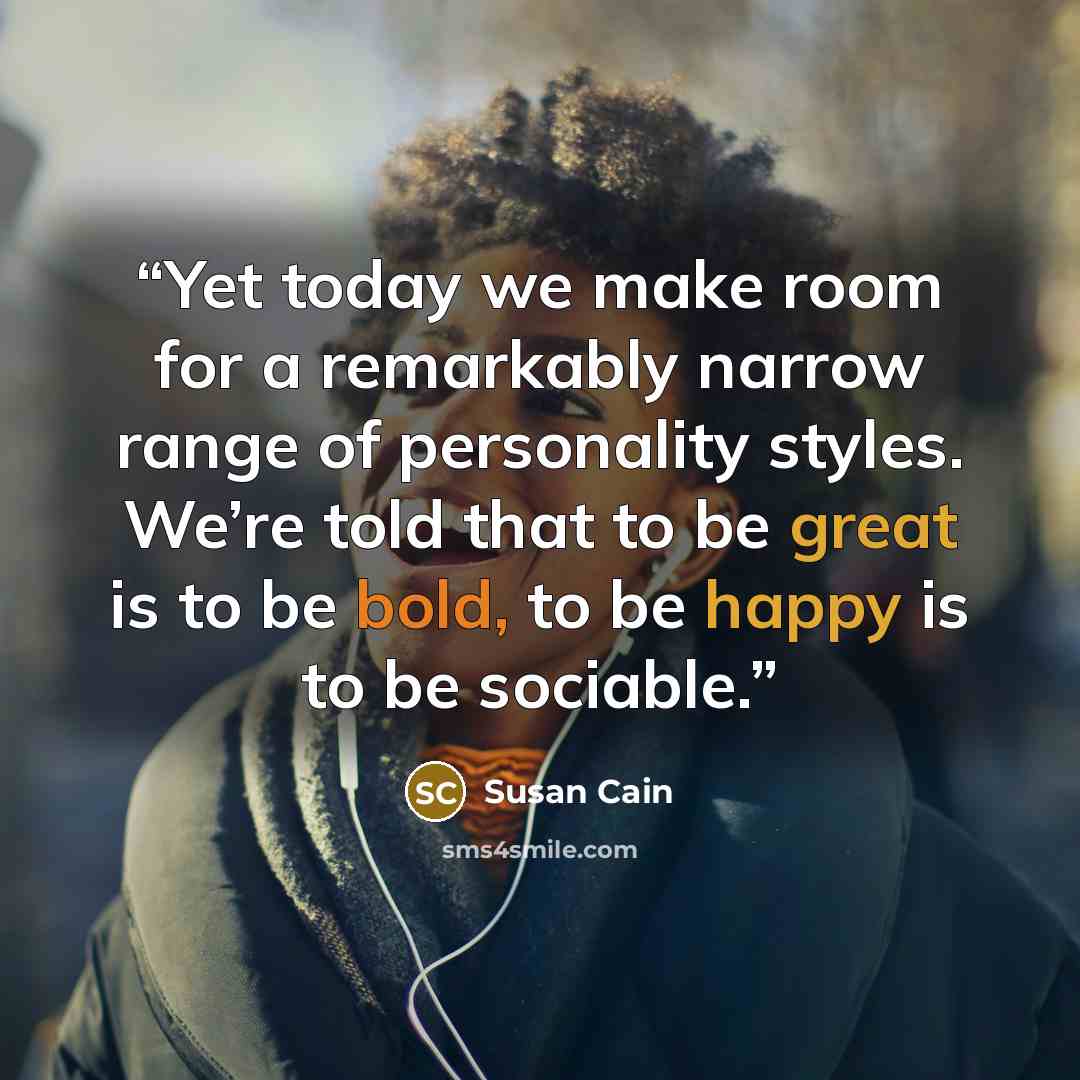 “Yet today we make room for a remarkably narrow range of personality styles. We’re told that to be great is to be bold, to be happy is to be sociable.” quote by Susan Cain