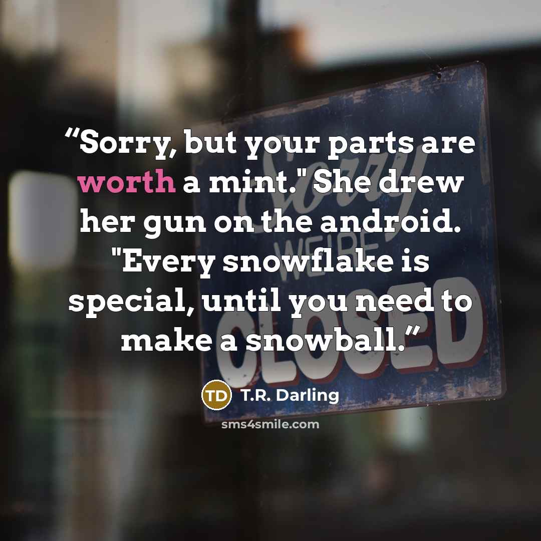 “Sorry, but your parts are worth a mint." She drew her gun on the android. "Every snowflake is special, until you need to make a snowball.” quote by T.R. Darling