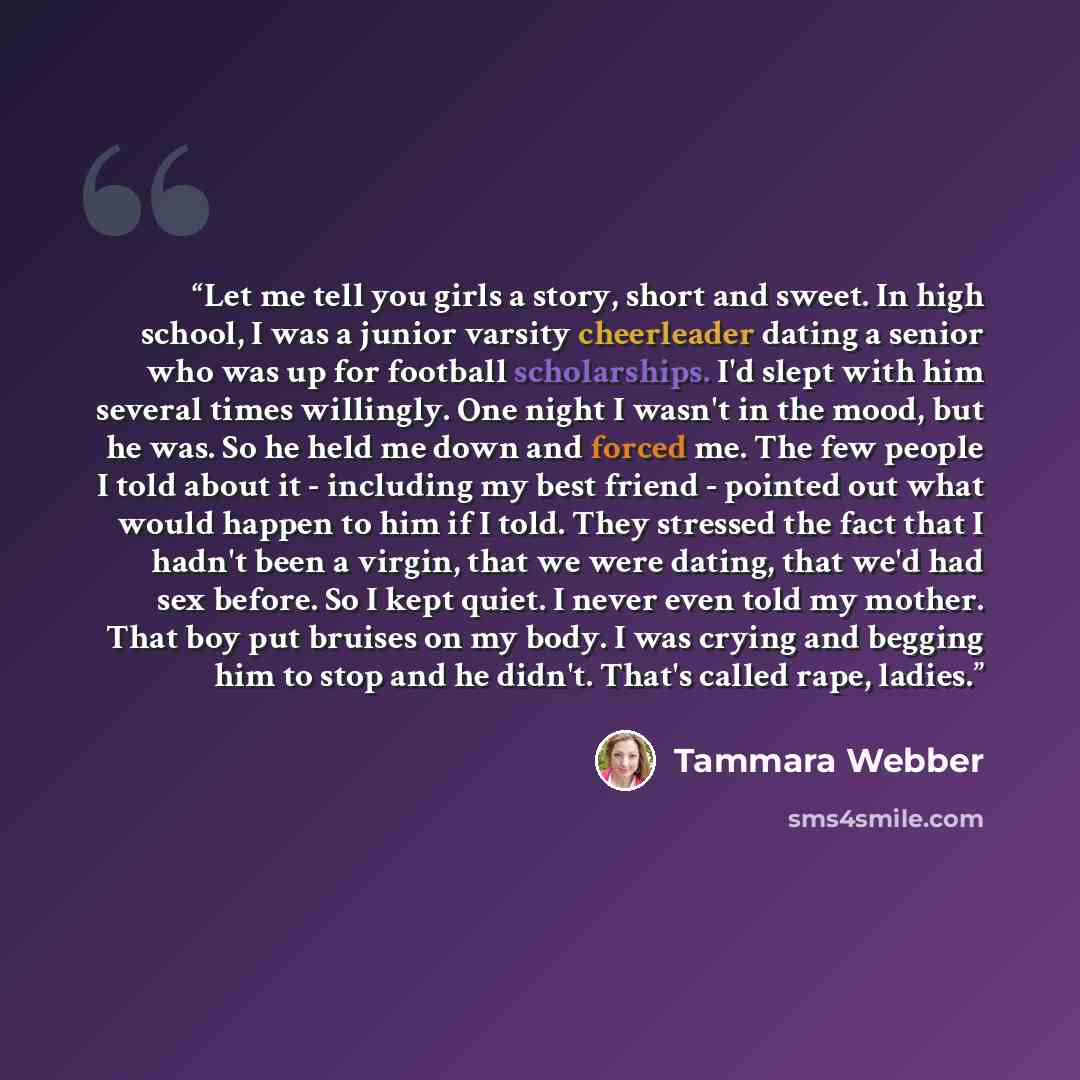 “Let me tell you girls a story, short and sweet. In high school, I was a junior varsity cheerleader dating a senior who was up for football scholarships. I'd slept with him several times willingly. One night I wasn't in the mood, but he was. So he held me down and forced me. The few people I told…” quote by Tammara Webber