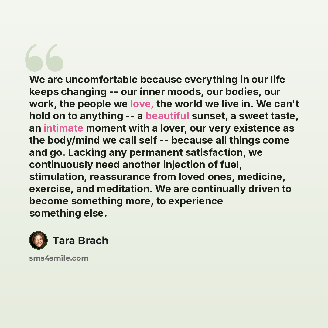 “We are uncomfortable because everything in our life keeps changing -- our inner moods, our bodies, our work, the people we love, the world we live in. We can't hold on to anything -- a beautiful sunset, a sweet taste, an intimate moment with a lover, our very existence as the body/mind we call…” quote by Tara Brach