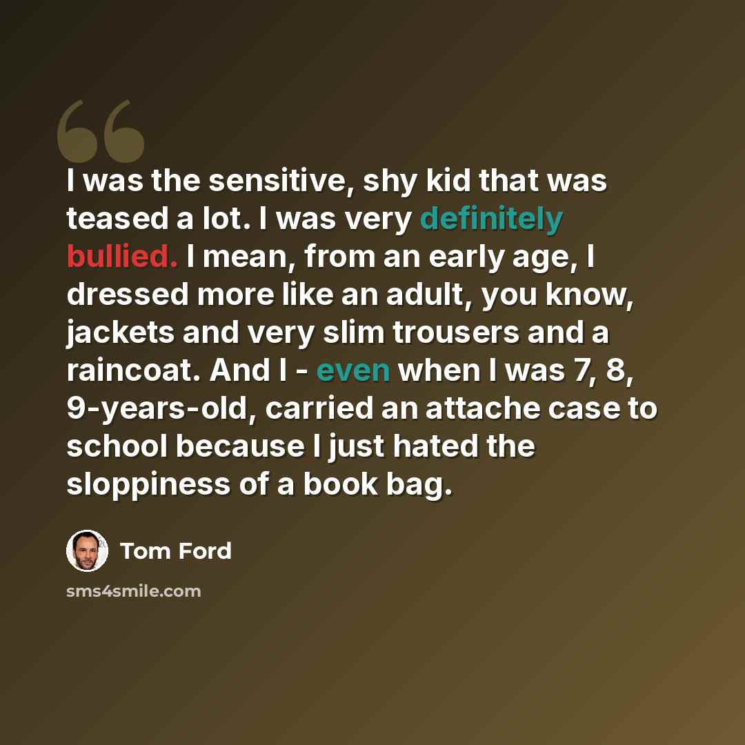 “I was the sensitive, shy kid that was teased a lot. I was very definitely bullied. I mean, from an early age, I dressed more like an adult, you know, jackets and very slim trousers and a raincoat. And I - even when I was 7, 8, 9-years-old, carried an attache case to school because I just hated the…” quote by Tom Ford